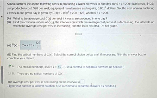 A manufacturer incurs the following costs in producing x water ski vests in one day, for 0 : fixed costs, $125;
unit production cost, $20 per vest; equipment maintenance and repairs, dollars. So, the cost of manufacturing 0.05x^2
x vests in one given day is given by C(x)=0.05x^2+20x+125 , where 0 . 
(A) What is the average cost overline C(x) per vest if x vests are produced in one day?
(B) Find the critical numbers of overline C(x) , the intervals on which the average cost per vest is decreasing, the intervals on
which the average cost per vest is increasing, and the local extrema. Do not graph.
(A) overline C(x)=05x+20+ 125/x 
(B) Find the critical numbers of overline C(x). Select the correct choice below and, if necessary, fill in the answer box to
complete your choice.
A. The critical number(s) is/are x=50. (Use a comma to separate answers as needed.)
B. There are no critical numbers of overline C(x)
The average cost per vest is decreasing on the interval(s) □ 
(Type your answer in interval notation. Use a comma to separate answers as needed.)