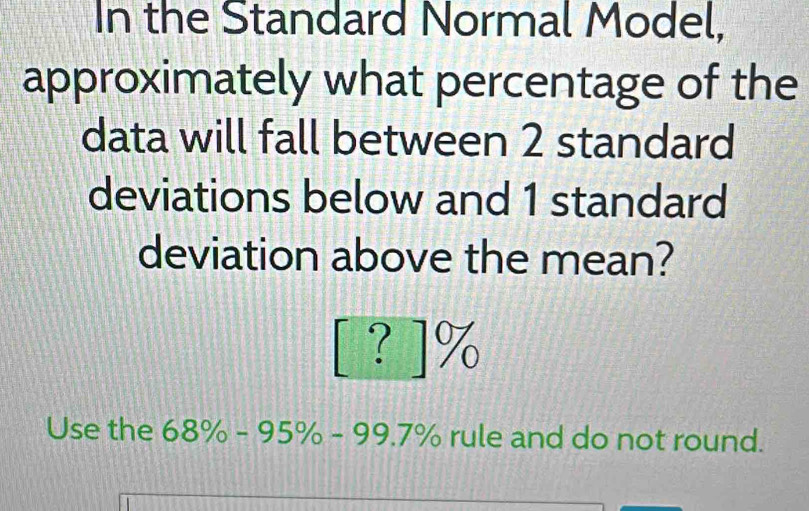 In the Standard Normal Model, 
approximately what percentage of the 
data will fall between 2 standard 
deviations below and 1 standard 
deviation above the mean?
[? ]%
Use the 68% -9 0070 5% 6-997% rule and do not round.