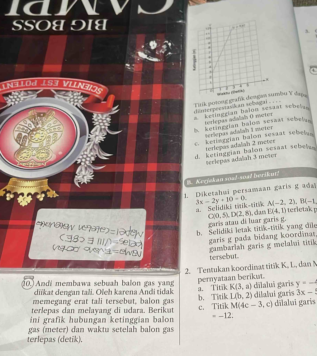 SSOU 9I्
3.
a
IN31OJ ÍS3 VILN3OS 
Titik potong grafik dmbu Y dapa
diinterprestasikan sebagai . . . .
a. ketinggian balon sesaat sebelum
terlepas adalah 0 meter
b. ketinggian balon sesaat sebelum
terlepas adalah 1 meter
c. ketinggian balon sesaat sebelum
terlepas adalah 2 meter
d. ketinggian balon sesaat sebelum
terlepas adalah 3 meter
B. Kerjakan soal-soal berikut!
1. Diketahui persamaan garis g adal
3x-2y+10=0. A(-2,2),B(-1,
a. Selidiki titik-titik
C(0,5),D(2,8) , dan E(4,1) terletakp
garis atau di luar garis g.
ENW V77C-12CW b. Selidiki letak titik-titik yang dile
8> ョ 111^=se
garis g pada bidang koordinat,
V∞ V=a
gambarlah garis g melalui titik
tersebut.
2. Tentukan koordinat titik K, L, dan N
pernyataan berikut.
10.)Andi membawa sebuah balon gas yang y=-4
diikat dengan tali. Oleh karena Andi tidak a. Titik K(3,a) dilalui garis
memegang erat tali tersebut, balon gas b. Titik L(b,2) dilalui garis 3x-5
terlepas dan melayang di udara. Berikut c. Titik M(4c-3,c dilalui garis
ini grafik hubungan ketinggian balon
=-12.
gas (meter) dan waktu setelah balon gas
terlepas (detik).