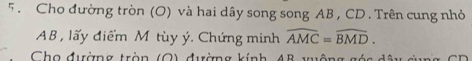 5 . Cho đường tròn (O) và hai dây song song AB , CD. Trên cung nhỏ
AB , lấy điểm M tùy ý. Chứng minh widehat AMC=widehat BMD. 
h o đườn g tràn O đ ường kính B y u ô