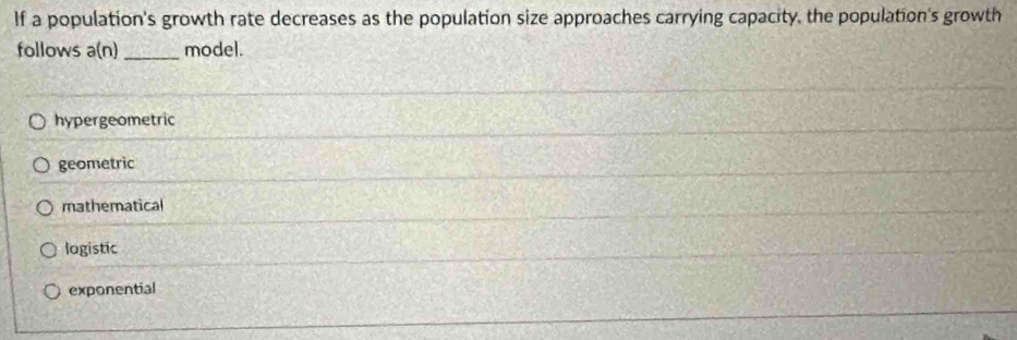 If a population's growth rate decreases as the population size approaches carrying capacity, the population's growth
follows a(n) _model.
hypergeometric
geometric
mathematical
logistic
exponential