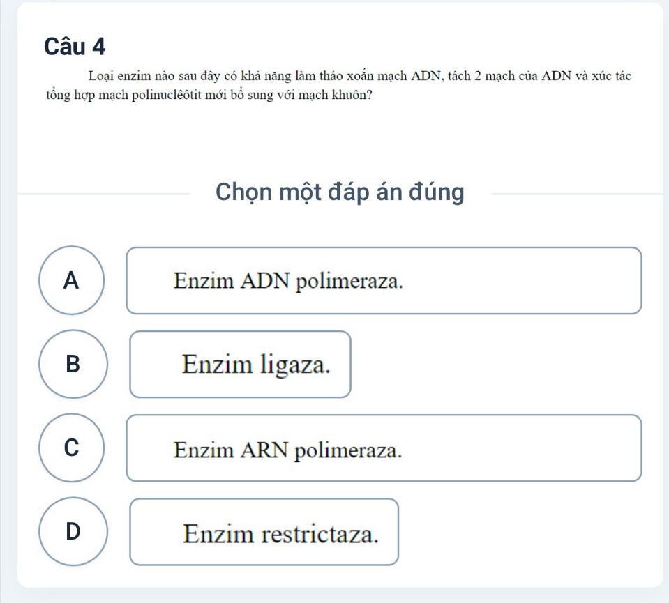 Loại enzim nào sau đây có khả năng làm tháo xoắn mạch ADN, tách 2 mạch của ADN và xúc tác
tổng hợp mạch polinuclêôtit mới bổ sung với mạch khuôn?
Chọn một đáp án đúng
A Enzim ADN polimeraza.
B Enzim ligaza.
C Enzim ARN polimeraza.
D Enzim restrictaza.