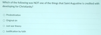 Which of the following was NOT one of the things that Saint Augustine is credited with
developing for Christianity?
Predestination
Original sin
just war theory
Justification by faith