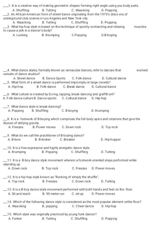 It is a creative way of making geometric shapes forming right angle using you body parts.
A. Shuffling B. Tutting C. Waacking D. Popping
_2. An African-American form of street dance originating from the 1970's disco era of
underground club scenes in Los Angeles and New York city.
A. Waacking B. Tutting C. Shuffling D. Popping
_3. What hip-hop style is based on the technique of quickly contracting and relaxing muscles
to cause a jerk in a dancer's body?
A. Locking B. Krump ing C.Popping D.B-boying
_4. What dance styles, formally known as vernacular dances, refer to dances that evolved
outside of dance studios?
A. Street dance B. Dance Sports C. Folk dance D. Cultural dan ce
_5. What form of a street dance is performed impromptu in large crowds?
A. Hip-hop B. Folk dance C. Break dance D. Cultural dance
_6. What culture is created by DJ-ing, rapping, break dancing and graffiti art?
A. Folk dance culture B. Dance sports C. Cultural dance D. Hip-hop
_7. What dance style is break dancing?
A. Popping B. Shuffling C. B-boying D. Krumping
_8. It is a footwork of B-boying which comprises the full body spins and rotations that give the
illusion of defying gravity.
A. Freezes B. Power moves C. Down rock D. Top rock
_9. What do we call the practitioner of B-boying dance?
A. B-bo w B. B-broker C. Breaker D. Hip-hopper
_10. It is a free expressive and highly energetic dance style.
A. Krumping B. Popping C. Shuffling D. Tutting
_11. It is a B-boy dance style movement wherein a footwork-oriented steps performed while
stan ding up.
A. Down rock B. Top rock C. Freezes D. Power moves
_12. It is a hip-hop style known as ''Rocking of simply the shuffle'.
A. Top rock B. Freezes C. Down rock D. Tutting
_13. It is a B-boy dance style movement performed with both hands and feet on the floor.
A. Sit and reach B. 50-meter run C. sit-up D. Power moves
_14. Which of the following dance style is considered as the most popular element onthe floor?
A. Waa cking B. popping C. Cheer dance D. Hip-hop
_15. Which style was originally practiced by young funk dancer?
A. Funker B. Tuttin g C. Shuffling D. Popping