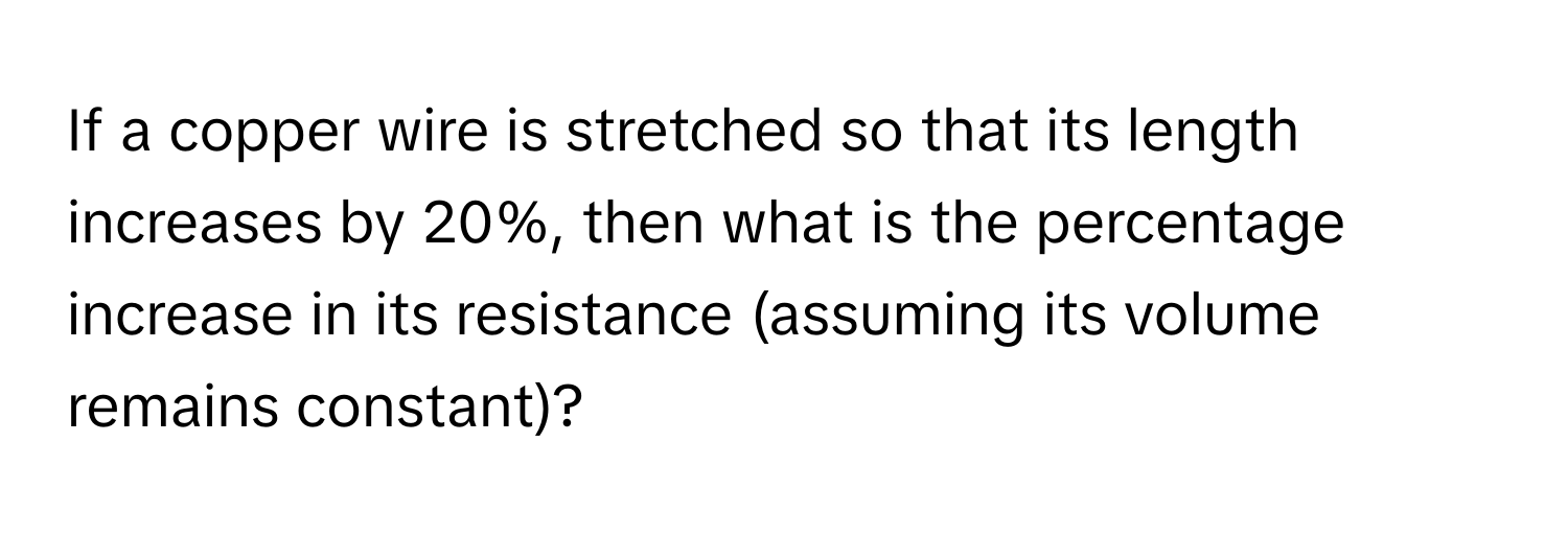 If a copper wire is stretched so that its length increases by 20%, then what is the percentage increase in its resistance (assuming its volume remains constant)?