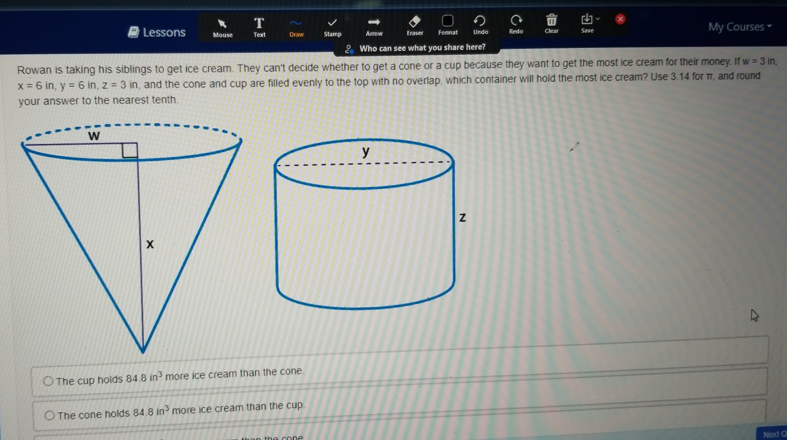 My Courses 
Lessons Mouse Draw Stamp Arrow Eraser Format Undo Redo
? Who can see what you share here?
Rowan is taking his siblings to get ice cream. They can't decide whether to get a cone or a cup because they want to get the most ice cream for their money. If w=3in,
x=6in, y=6in, z=3in , and the cone and cup are filled evenly to the top with no overlap, which container will hold the most ice cream? Use 3.14 for π, and round
your answer to the nearest tenth.
The cup holds 84.8in^3 more ice cream than the cone.
The cone holds 84.8in^3 more ice cream than the cup.
Next Q