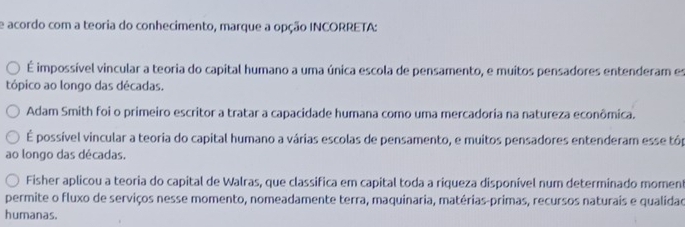 acordo com a teoria do conhecimento, marque a opção INCORRETA:
É impossível vincular a teoria do capital humano a uma única escola de pensamento, e muitos pensadores entenderam es
tópico ao longo das décadas.
Adam Smith foi o primeiro escritor a tratar a capacidade humana como uma mercadoria na natureza econômica.
É possível vincular a teoria do capital humano a várias escolas de pensamento, e muitos pensadores entenderam esse tóp
ao longo das décadas.
Fisher aplicou a teoria do capital de Walras, que classifica em capital toda a riqueza disponível num determinado moment
permite o fluxo de serviços nesse momento, nomeadamente terra, maquinaria, matérias-primas, recursos naturais e qualidad
humanas.