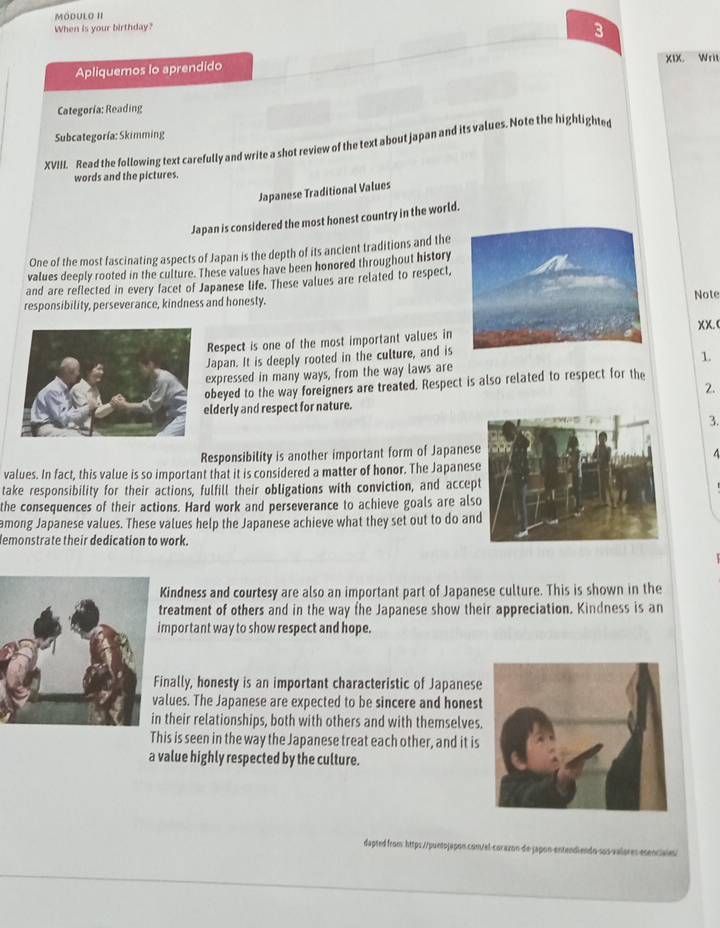 Mödulo II
When is your birthday?
3
Apliquemos lo aprendido xix. Writ
Categoría:Reading
Subcategoría: Skimming
XVIII. Read the following text carefully and write a shot review of the text about japan and its values. Note the highlighted
words and the pictures.
Japanese Traditional Values
Japan is considered the most honest country in the world.
One of the most fascinating aspects of Japan is the depth of its ancient traditions and the
values deeply rooted in the culture. These values have been honored throughout history
and are reflected in every facet of Japanese life. These values are related to respect,
responsibility, perseverance, kindness and honesty.Note
Respect is one of the most important values inxX.(
Japan. It is deeply rooted in the culture, and is
expressed in many ways, from the way laws are 1.
obeyed to the way foreigners are treated. Respect is also related to respect for the
2.
elderly and respect for nature.
3.
Responsibility is another important form of Japanes
4
values. In fact, this value is so important that it is considered a matter of honor. The Japane
take responsibility for their actions, fulfill their obligations with conviction, and acce
the consequences of their actions. Hard work and perseverance to achieve goals are al
among Japanese values. These values help the Japanese achieve what they set out to do an
lemonstrate their dedication to work.
Kindness and courtesy are also an important part of Japanese culture. This is shown in the
reatment of others and in the way the Japanese show their appreciation. Kindness is an
mportant way to show respect and hope.
inally, honesty is an important characteristic of Japanese
alues. The Japanese are expected to be sincere and hones
their relationships, both with others and with themselves
This is seen in the way the Japanese treat each other, and it is
a value highly respected by the culture.
dapted from: https://puntojapon.com/el-corazon de japon-entendiendo-sos-valores esenciales/