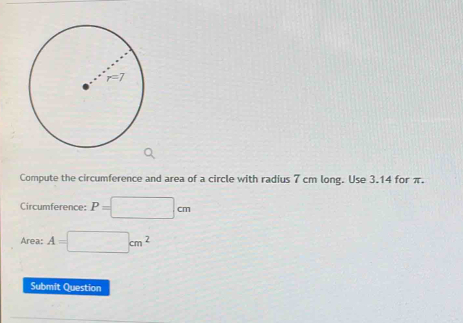 Compute the circumference and area of a circle with radius 7 cm long. Use 3.14 for π. 
Circumference: P=□ cm
Area: A=□ cm^2
Submit Question