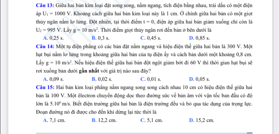 Giữa hai bản kim loại đặt song song, nằm ngang, tích điện bằng nhau, trái dấu có một điện
áp U_1=1000V T. Khoảng cách giữa hai bản kim loại này là 1 cm. Ở chính giữa hai bản có một giọt
thủy ngân nằm lơ lửng. Đột nhiên, tại thời điểm t=0 1, điện áp giữa hai bản giảm xuống chỉ còn là
U_2=995V Lấy g=10m/s^2. Thời điểm giọt thủy ngân rơi đến bản ở bên dưới là
A. 0,25 s. B. 0,3 s. C. 0,45 s. D. 0,85 s.
Câu 14: Một tụ điện phẳng có các bản đặt nằm ngang và hiệu điện thế giữa hai bản là 300 V. Một
hạt bụi nằm lơ lửng trong khoảng giữa hai bản của tụ điện ấy và cách bản dưới một khoảng 0,8 cm.
Lấy g=10m/s^2 2. Nếu hiệu điện thế giữa hai bản đột ngột giảm bớt đi 60 V thì thời gian hạt bụi sẽ
rơi xuống bản dưới gần nhất với giá trị nào sau đây?
A. 0,09 s. B. 0,02 s. C. 0,01 s. D. 0,05 s.
Câu 15: Hai bản kim loại phẳng nằm ngang song song cách nhau 10 cm có hiệu điện thế giữa hai
bản là 100 V. Một êlectron chuyển động dọc theo đường sức về bản âm với vận tốc ban đầu có độ
lớn là 5.10^6m/s 3. Biết điện trường giữa hai bản là điện trường đều và bỏ qua tác dụng của trọng lực.
Đoạn đường nó đi được cho đến khi dừng lại tức thời là
A. 7,1 cm. B. 12,2 cm. C. 5,1 cm. D. 15,2 cm.