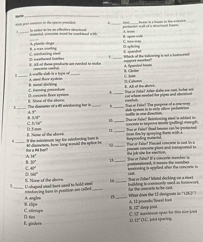 Name
_
Write your answers in the spaces provided. 6._ A(n) _beam is a beam in the exterior
1._ In order to be an effective structural A. truss perimeter wall of a structural frame.
_
material, concrete must be combined with B. open-web
A. plastic rings C. two-way
B. a wax coating D. splicing
C. reinforcing steel E. spandrel
D. weathered lumber 7._ Which of the following is nof a horizontal
E. All of these products are needed to make support member?
concrete useful. A. Spandrel beam
2 _A waffle slab is a type of _B. Girder
A. steel floor system C. Joist
B. metal decking D. Column
C. framing procedure E. All of the above.
8.
D. concrete floor system _True or False? After slabs are cast, holes are
E. None of the above. cut where needed for pipes and electrical
conduit.
3._ The diameter of a #5 reinforcing bar is _. 9._ True or False? The purpose of a one-way
A. 5'' slab system is to only allow pedestrian
B. 5/8'' traffic in one direction.
C 5/16'' 10._ True or False? Reinforcing steel is added to
concrete to improve tensile (pulling) strength.
D. 5 mm True or False? Steel beams can be protected
E. None of the above. 11. _from fire by spraying them with a
4._ If the minimum lap for reinforcing bars is fireproofing material.
40 diameters, how long would the splice be 12. _True or False? Precast concrete is cast in a
for a #4 bar? precast concrete plant and transported to
A. 16'' the job site for erection.
B. 20° 13. _True or False? If a concrete member is
C. 40° posttensioned, it means the member
ensioning is applied after the concrete is
D. 160''
cast.
E. None of the above.
5._ U-shaped steel bars used to hold steel 14._ True or False? Metal decking on a steel
building is commonly used as formwork
reinforcing bars in position are called_ for the concrete to be cast.
A. angles 15._ What does the 12 designate in “12K3”?
A. 12 pounds/lineal foot
B. clips B. 12°
C. stirrups deep joist
C. 12' maximum span for this size joist
D. ties D. 12°O.C
E. girders C. joist spacing