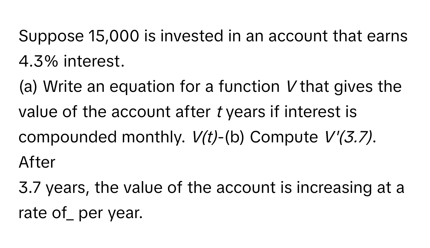 Suppose 15,000 is invested in an account that earns 4.3% interest. 
(a) Write an equation for a function *V* that gives the value of the account after *t* years if interest is compounded monthly. *V(t)*-(b) Compute *V'(3.7)*. After 
3.7 years, the value of the account is increasing at a rate of_ per year.