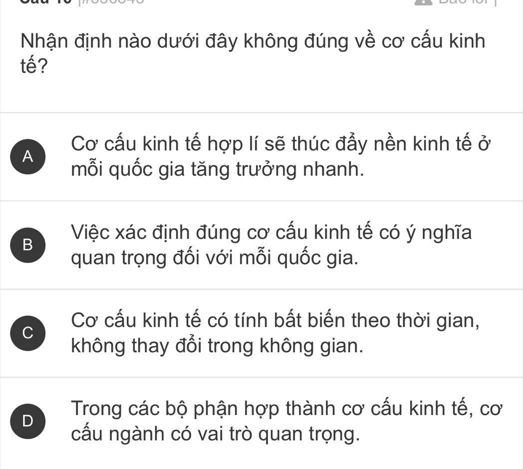 Nhận định nào dưới đây không đúng về cơ cấu kinh
tế?
Cơ cấu kinh tế hợp lí sẽ thúc đẩy nền kinh tế ở
A
mỗi quốc gia tăng trưởng nhanh.
B
Việc xác định đúng cơ cấu kinh tế có ý nghĩa
quan trọng đối với mỗi quốc gia.
C
Cơ cấu kinh tế có tính bất biến theo thời gian,
không thay đổi trong không gian.
D
Trong các bộ phận hợp thành cơ cấu kinh tế, cơ
cấu ngành có vai trò quan trọng.