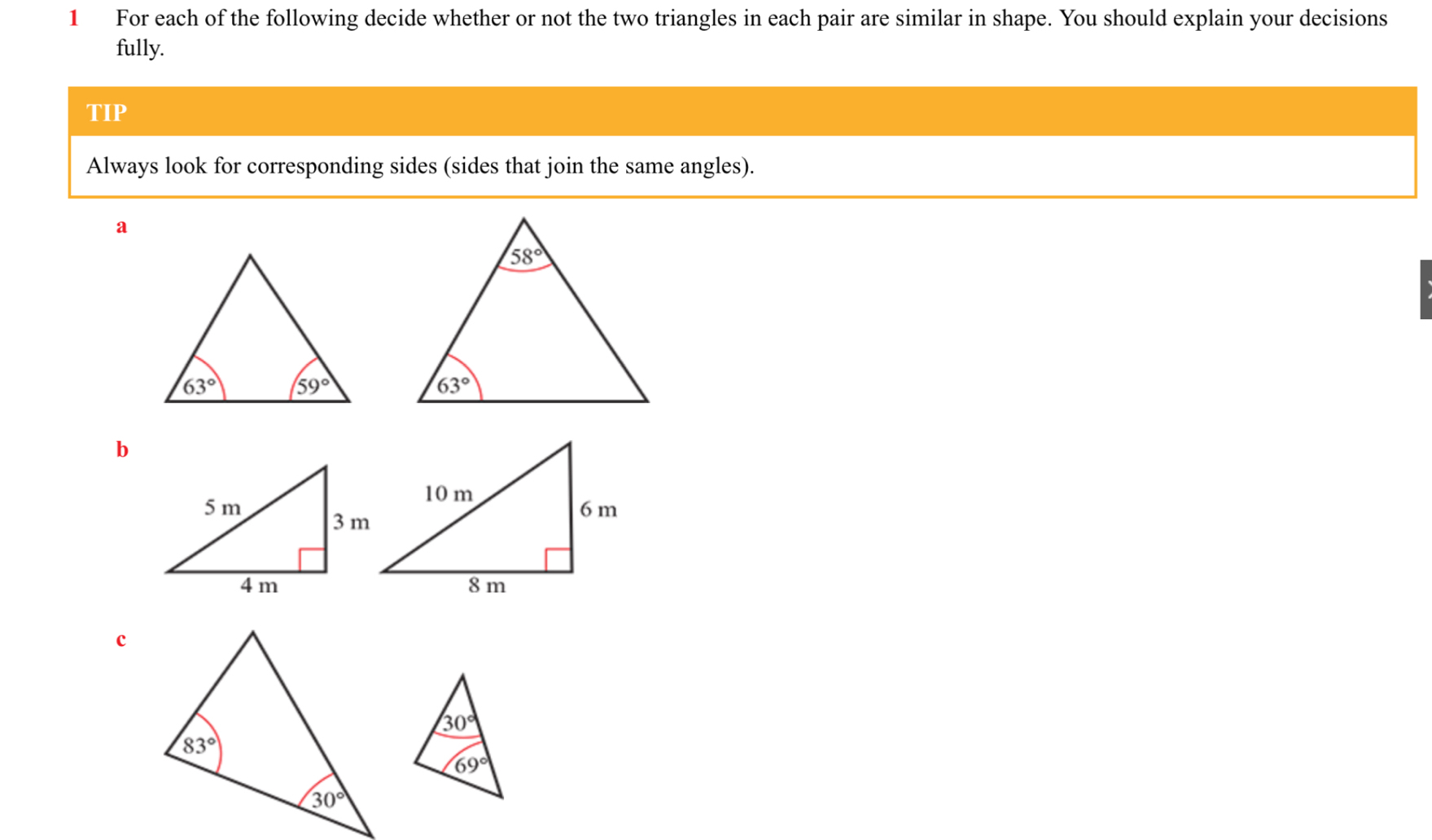 For each of the following decide whether or not the two triangles in each pair are similar in shape. You should explain your decisions
fully.
TIP
Always look for corresponding sides (sides that join the same angles).
a
b
c