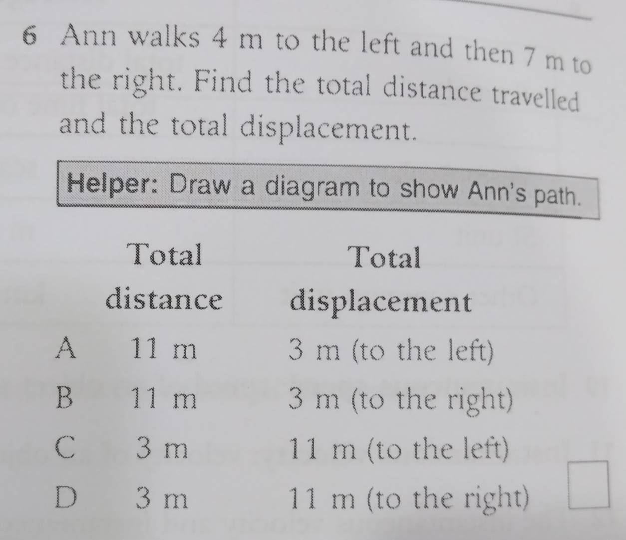 Ann walks 4 m to the left and then 7 m to
the right. Find the total distance travelled
and the total displacement.
Helper: Draw a diagram to show Ann's path.
Total Total
distance displacement
A 11 m 3 m (to the left)
B 11 m 3 m (to the right)
C 3 m 11 m (to the left)
D 3 m 11 m (to the right)