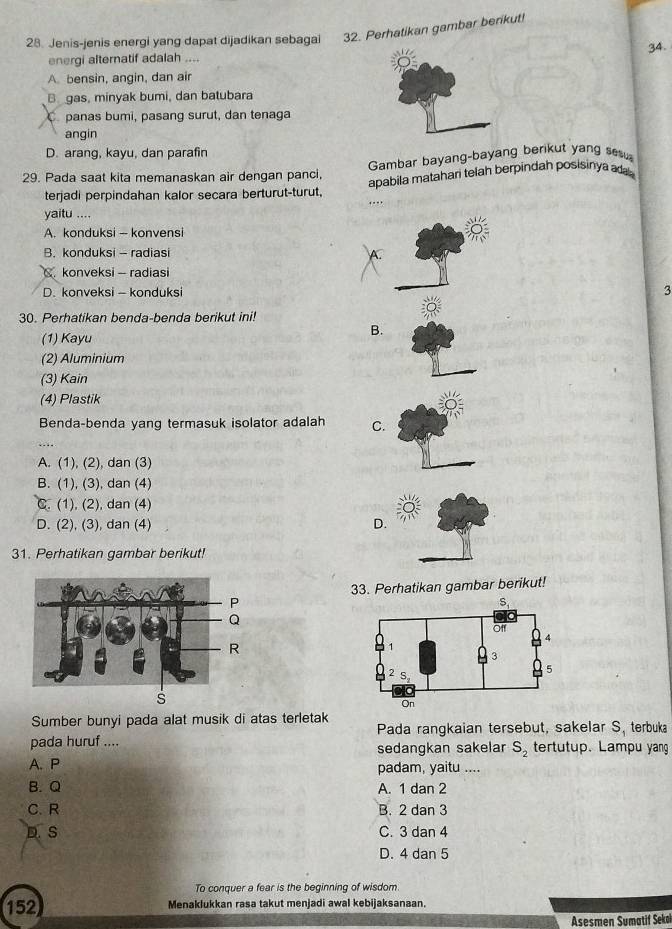 Jenis-jenis energi yang dapat dijadikan sebagai 32. Perhatikan gambar berikut!
34.
energi alternatif adalah ....
A. bensin, angin, dan air
B gas, minyak bumi, dan batubara
C. panas bumi, pasang surut, dan tenaga
angin
D. arang, kayu, dan parafin
Gambar bayang-bayang berikut yang ses
29. Pada saat kita memanaskan air dengan panci, apabila matahan telah berpindah posisinya ad 
terjadi perpindahan kalor secara berturut-turut,
...,
yaitu ....

A. konduksi -- konvensi
B. konduksi - radiasi
A.
C.konveksi - radiasi
D. konveksi - konduksi
3
30. Perhatikan benda-benda berikut ini!
B.
(1) Kayu
(2) Aluminium
(3) Kain
(4) Plastik
Benda-benda yang termasuk isolator adalah C.
A. (1), (2), dan (3)
B. (1), (3), dan (4)
C. (1), (2), dan (4)
D. (2), (3), dan (4) D
31. Perhatikan gambar berikut!
33. Perhatikan gambar berikut!
s
Sumber bunyi pada alat musik di atas terletak
Pada rangkaian tersebut, sakelar S, terbuka
pada huruf .... tertutup. Lampu yang
sedangkan sakelar S_2
A. P padam, yaitu ....
B. Q A. 1 dan 2
C. R B. 2 dan 3
D. S C. 3 dan 4
D. 4 dan 5
To conquer a fear is the beginning of wisdom
152 Menaklukkan rasa takut menjadi awal kebijaksanaan.
Asesmen Sumatif Sekoï