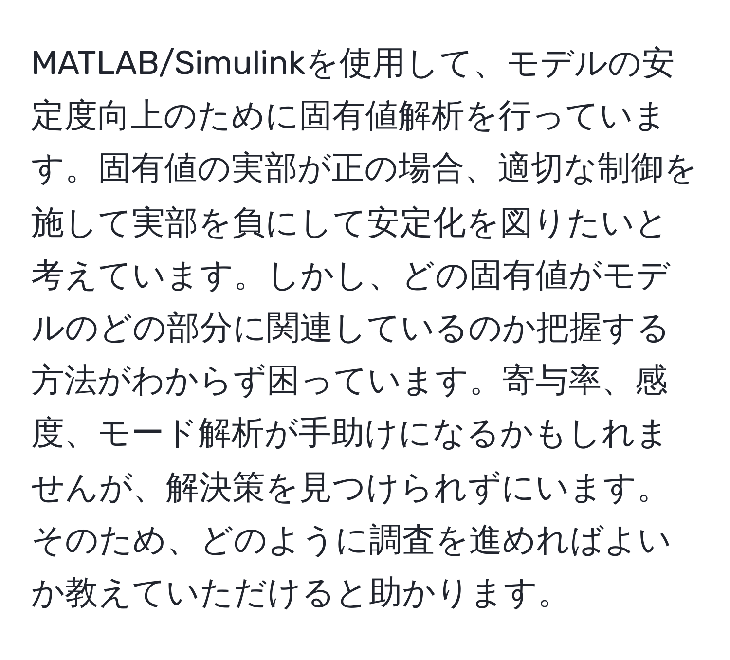 MATLAB/Simulinkを使用して、モデルの安定度向上のために固有値解析を行っています。固有値の実部が正の場合、適切な制御を施して実部を負にして安定化を図りたいと考えています。しかし、どの固有値がモデルのどの部分に関連しているのか把握する方法がわからず困っています。寄与率、感度、モード解析が手助けになるかもしれませんが、解決策を見つけられずにいます。そのため、どのように調査を進めればよいか教えていただけると助かります。