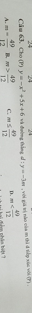 24 24 24
Câu 63. Cho (P) y=-x^2+5x+6 và đường thẳng d :y=-3m , với giá trị nào của m thì d tiếp xúc với (P) .
A. m= 49/12  B. m> 49/12  C. m≤  49/12 
D. m
hai điểm phân biệt ?