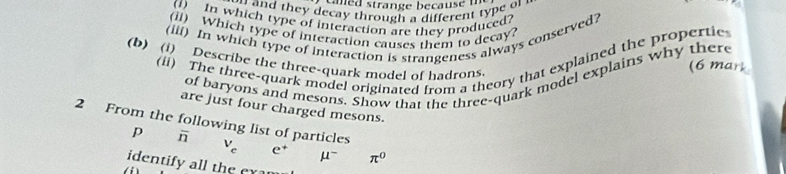 they decay through a different ty pe o . 
(f) In which type of interaction are they produced? 
(ii) Which type of interaction causes them to decay? 
(iii) In which type of interaction is strangeness always conserved? 
(ii) The three-quark model originated from a theory that explained the propertie 
(b) (i) Describe the three-quark model of hadrons 
(6 mark 
of baryons and mesons. Show that the three-quark model explains why there 
are just four charged mesons. 
2 From the following list of particles 
p overline n
V_c e^+ mu^- π^0
identify all the ex a