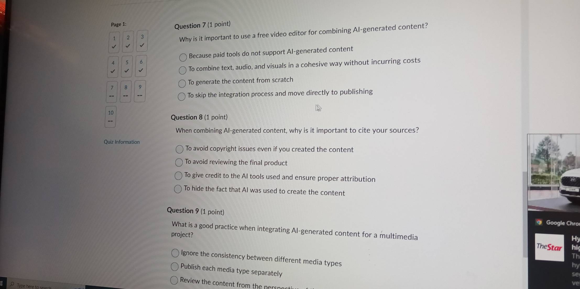 Page 1:
Question 7 (1 point)
1 2 3
Why is it important to use a free video editor for combining Al-generated content?
√ √
Because paid tools do not support Al-generated content
4 5 6
√ √ √ To combine text, audio, and visuals in a cohesive way without incurring costs
To generate the content from scratch
7 8 9
-- - -- To skip the integration process and move directly to publishing
10
-~
Question 8 (1 point)
When combining Al-generated content, why is it important to cite your sources?
Quiz Information
To avoid copyright issues even if you created the content
To avoid reviewing the final product
To give credit to the AI tools used and ensure proper attribution
To hide the fact that AI was used to create the content
Question 9 (1 point) Google Chro
What is a good practice when integrating Al-generated content for a multimedia
Hy
project? TheStar hi
Th
Ignore the consistency between different media types
hy
Publish each media type separately
se
Review the content from the ners
ve
Type here to