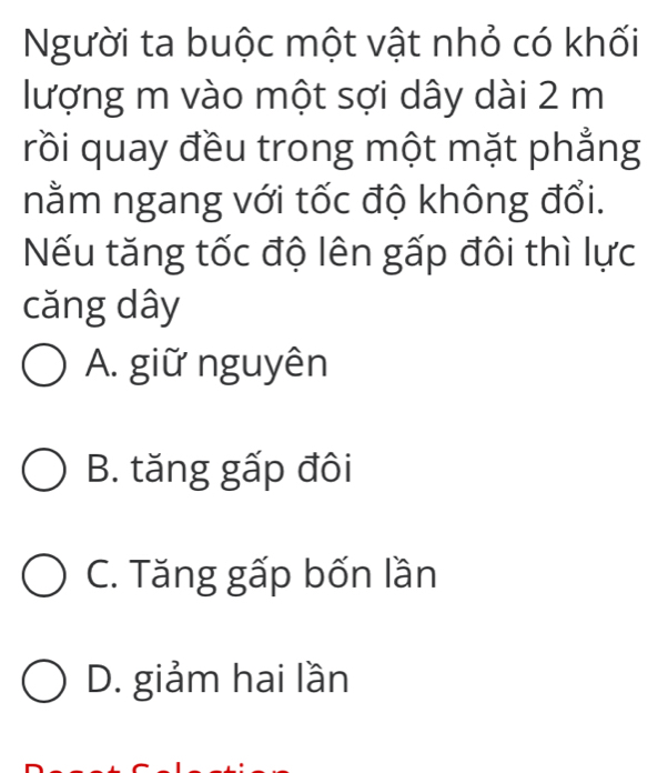 Người ta buộc một vật nhỏ có khối
lượng m vào một sợi dây dài 2 m
rồi quay đều trong một mặt phẳng
nằm ngang với tốc độ không đổi.
Nếu tăng tốc độ lên gấp đôi thì lực
căng dây
A. giữ nguyên
B. tăng gấp đôi
C. Tăng gấp bốn lần
D. giảm hai lần