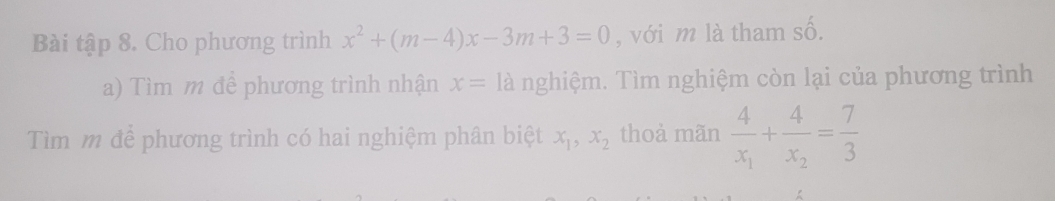 Bài tập 8. Cho phương trình x^2+(m-4)x-3m+3=0 , với m là tham số. 
a) Tìm m đề phương trình nhận x= là nghiệm. Tìm nghiệm còn lại của phương trình 
Tìm m để phương trình có hai nghiệm phân biệt x_1, x_2 thoả mãn frac 4x_1+frac 4x_2= 7/3 