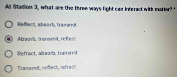 At Station 3, what are the three ways light can interact with matter? *
Reflect, absorb, transmit
Absorb, transmit, reflect
Refract, absorb, transmit
Transmit, reflect, refract