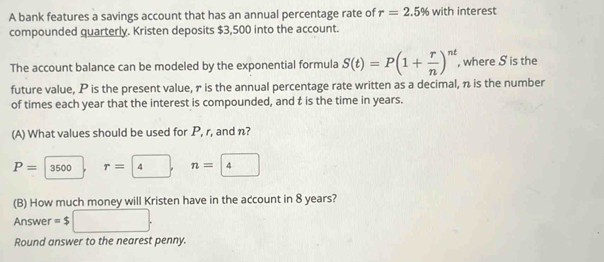 A bank features a savings account that has an annual percentage rate of r=2.5% with interest 
compounded quarterly. Kristen deposits $3,500 into the account. 
The account balance can be modeled by the exponential formula S(t)=P(1+ r/n )^nt , where S is the 
future value, P is the present value, r is the annual percentage rate written as a decimal, n is the number 
of times each year that the interest is compounded, and t is the time in years. 
(A) What values should be used for P, r, and n?
P=|3500
n= 4
(B) How much money will Kristen have in the account in 8 years? 
Answer =$
Round answer to the nearest penny.