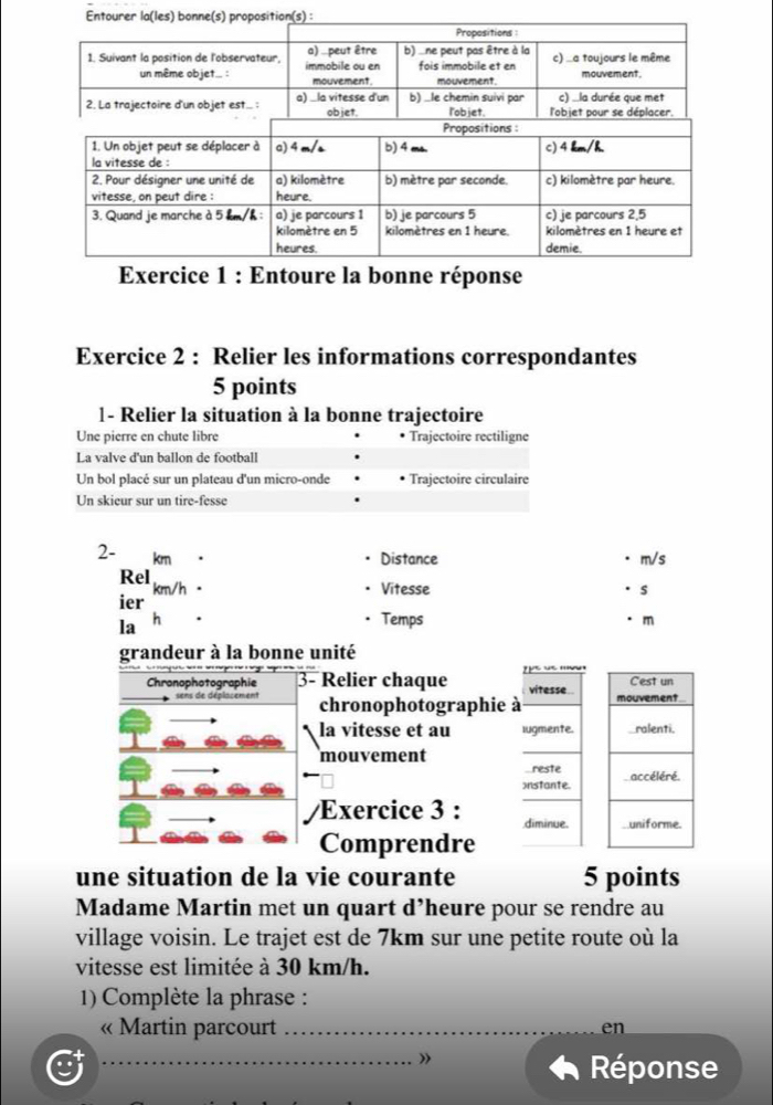 Entoure la bonne réponse 
Exercice 2 : Relier les informations correspondantes 
5 points 
1- Relier la situation à la bonne trajectoire 
Une pierre en chute libre Trajectoire rectiligne 
La valve d'un ballon de football 
Un bol placé sur un plateau d'un micro-onde Trajectoire circulaire 
Un skieur sur un tire-fesse
2- km
Distance m/s
Rel km/h · 
Vitesse s 
ier 
Temps 
la h m
une situation de la vie courante 5 points 
Madame Martin met un quart d’heure pour se rendre au 
village voisin. Le trajet est de 7km sur une petite route où la 
vitesse est limitée à 30 km/h. 
1) Complète la phrase : 
« Martin parcourt _en 
_ 
_》 
Réponse