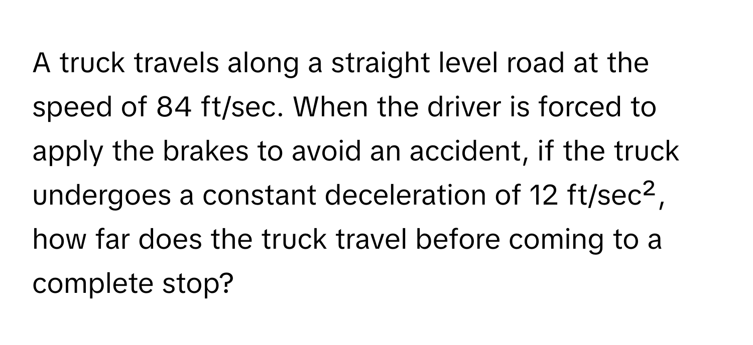 A truck travels along a straight level road at the speed of 84 ft/sec. When the driver is forced to apply the brakes to avoid an accident, if the truck undergoes a constant deceleration of 12 ft/sec², how far does the truck travel before coming to a complete stop?