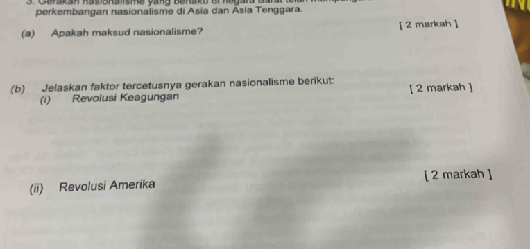 Gerakan hasionalisme yang Benaku or hegara Barat 
perkembangan nasionalisme di Asia dan Asia Tenggara. 
(a) Apakah maksud nasionalisme? [ 2 markah ] 
(b) Jelaskan faktor tercetusnya gerakan nasionalisme berikut: 
(i) Revolusi Keagungan [ 2 markah ] 
(ii) Revolusi Amerika [ 2 markah ]