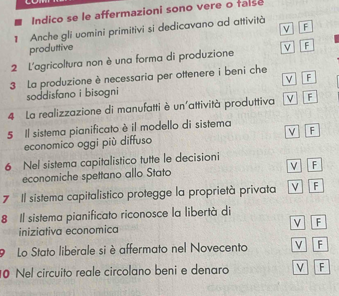 Indico se le affermazioni sono vere o false
1 Anche gli uomini primitivi si dedicavano ad attività
produttive V F
2 L'agricoltura non è una forma di produzione V F
3 La produzione è necessaria per ottenere i beni che
V F
soddisfano i bisogni
4 La realizzazione di manufatti è un'attività produttiva F
5 Il sistema pianificato è il modello di sistema
economico oggi più diffuso V F
6 Nel sistema capitalistico tutte le decisioni
economiche spettano allo Stato V F
7 Il sistema capitalistico protegge la proprietà privata ν F
8 Il sistema pianificato riconosce la libertà di
V F
iniziativa economica
9 Lo Stato liberale si è affermato nel Novecento V F
10 Nel circuito reale circolano beni e denaro V F