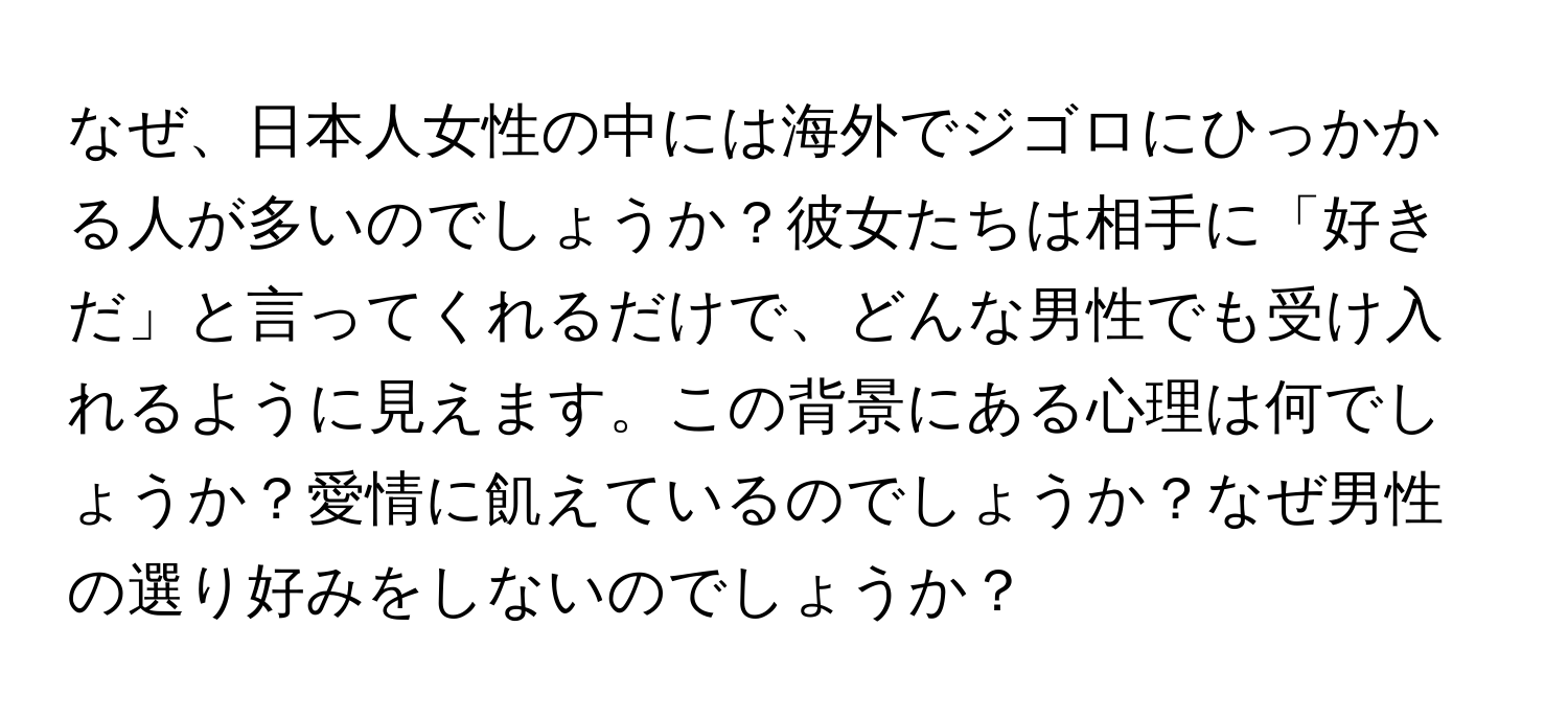 なぜ、日本人女性の中には海外でジゴロにひっかかる人が多いのでしょうか？彼女たちは相手に「好きだ」と言ってくれるだけで、どんな男性でも受け入れるように見えます。この背景にある心理は何でしょうか？愛情に飢えているのでしょうか？なぜ男性の選り好みをしないのでしょうか？