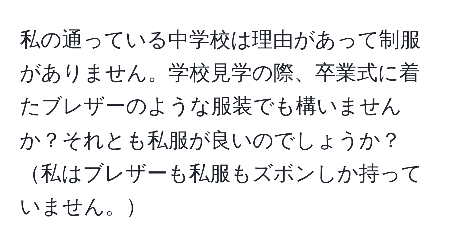 私の通っている中学校は理由があって制服がありません。学校見学の際、卒業式に着たブレザーのような服装でも構いませんか？それとも私服が良いのでしょうか？私はブレザーも私服もズボンしか持っていません。