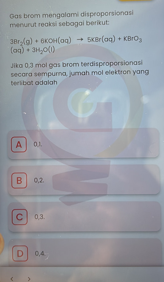 Gas brom mengalami disproporsionasi
menurut reaksi sebagai berikut:
3Br_2(g)+6KOH(aq)to 5KBr(aq)+KBrO_3
(aq)+3H_2O(l)
Jika 0,3 mol gas brom terdisproporsionasi
secara sempurna, jumah mol elektron yang
terlibat adalah
A 0, 1.
B 0,2.
C 0, 3.
D 0,4.
<