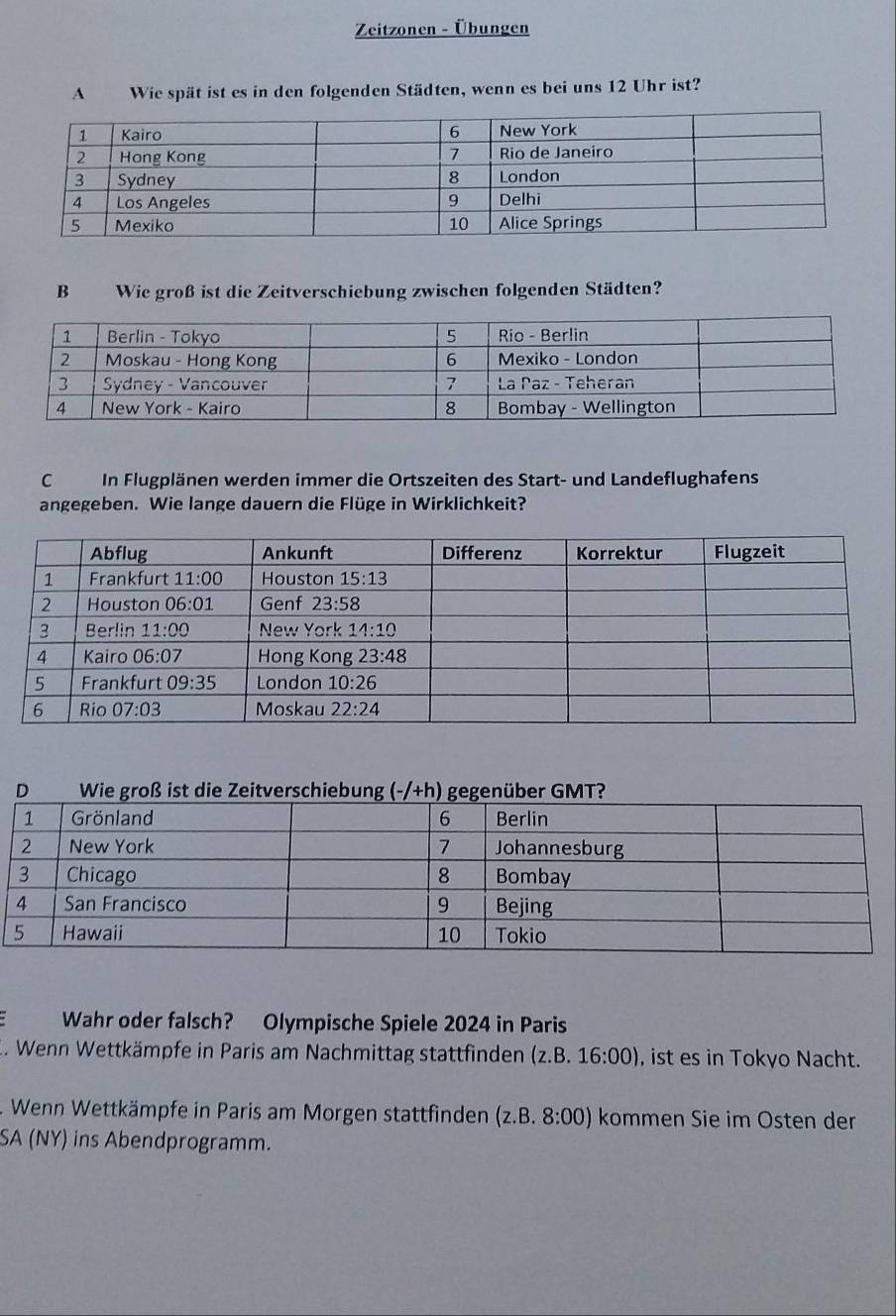 Zeitzonen - Übungen
A Wie spät ist es in den folgenden Städten, wenn es bei uns 12 Uhr ist?
B Wie groß ist die Zeitverschiebung zwischen folgenden Städten?
C In Flugplänen werden immer die Ortszeiten des Start- und Landeflughafens
angegeben. Wie lange dauern die Flüge in Wirklichkeit?
Wahr oder falsch? Olympische Spiele 2024 in Paris
. Wenn Wettkämpfe in Paris am Nachmittag stattfinden (z.B.16:00) , ist es in Tokyo Nacht.
Wenn Wettkämpfe in Paris am Morgen stattfinden (z.B. 8:00) kommen Sie im Osten der
SA (NY) ins Abendprogramm.