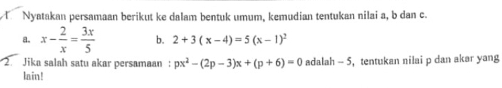 Nyatakan persamaan berikut ke dalam bentuk umum, kemudian tentukan nilai a, b dan c.
a. x- 2/x = 3x/5  b. 2+3(x-4)=5(x-1)^2
2. Jika salah satu akar persamaan : px^2-(2p-3)x+(p+6)=0 adalah - 5, tentukan nilai p dan akar yang
lain!