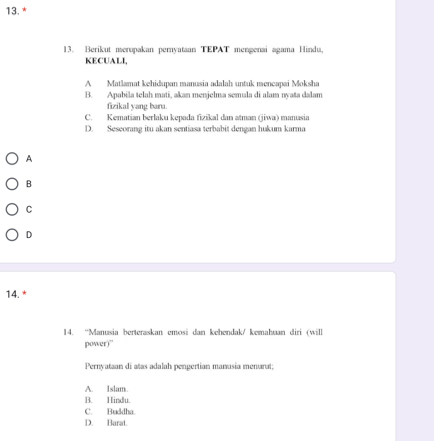 Berikut merupakan pernyataan TEPAT mengenai agama Hindu
KECUALI,
A Matlamat kehidupan manusia adalah untuk mencapai Moksha
B. Apabila telah mati, akan menjelma semula di alam nyata dalam
fizikal yang bara
C. Kematian berlaku kepada fizikal dan atman (jiwa) manusia
D. Seseorang itu akan sentiasa terbabit dengan hukum karma
A
B
C
D
14. *
14. “Manusia berteraskan emosi dan kehendak/ kemahuan diri (will
power)”
Pernyataan di atas adalah pengertian manusia menurut;
A. Islam
B. Hindu.
C. Buddha.
D. Barat.