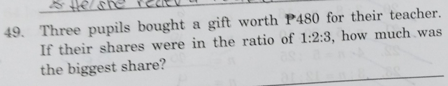 Three pupils bought a gift worth P480 for their teacher. 
If their shares were in the ratio of 1:2:3 , how much was 
_ 
the biggest share?