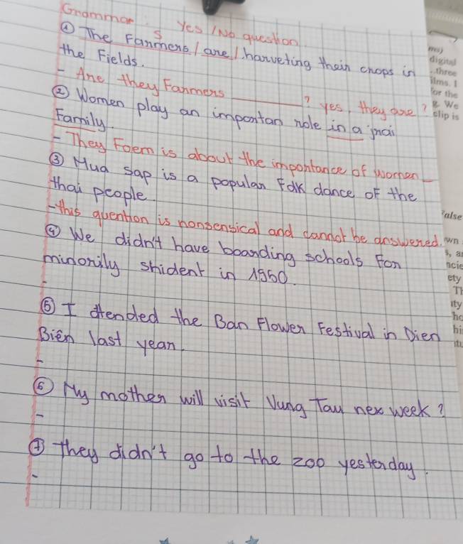 Grammor Yes INo question 
① The Fanmens / ane / harveting thein chops in 
the Fields. 
- Ane they Fanmeris 
? yes, they are? 
② Women play an importan nole in a jnai 
Family. 
They Foem is about the impohtance of women 
③ Mua sap is a popular Fok dance of the_ 
that people 
this quention is nonbensical and dandor be answered. 
③ We didn't have boanding schools For 
minonily shident in 1360. 
⑤I ffended the Ban Flowen Festival in Dien 
Bien last yean 
⑤ My mother will visit Vung Toy nex week? 
④ they didn't go to the 200 yestenday