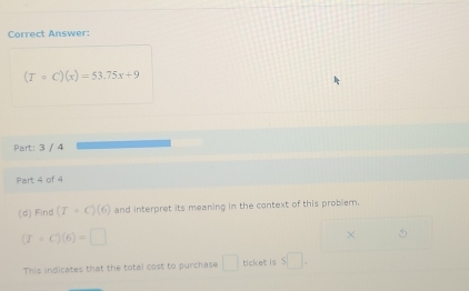 Correct Answer:
(Tcirc C)(x)=53.75x+9
Part: 3 / 4 
Part 4 of 4 
(d) Find (T=C)(6) and interpret its meaning in the context of this problem.
(T+C)(6)=□
× 
This indicates that the total cost to purchase □ ticket is s□.