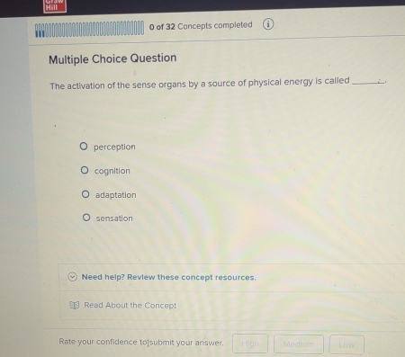 Hill
0 of 32 Concepts completed
Multiple Choice Question
The activation of the sense organs by a source of physical energy is called_
perception
cognition
adaptation
sensation
Need help? Review these concept resources.
Read About the Concept
Rate your confidence to]submit your answer. High Medium Low