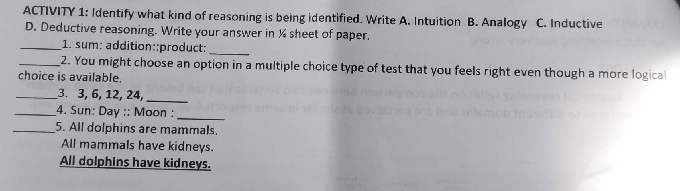 ACTIVITY 1: Identify what kind of reasoning is being identified. Write A. Intuition B. Analogy C. Inductive
D. Deductive reasoning. Write your answer in ¼ sheet of paper.
_1. sum: addition::product:_
_2. You might choose an option in a multiple choice type of test that you feels right even though a more logical
choice is available.
_3. 3, 6, 12, 24,_
_4. Sun: Day :: Moon :_
_5. All dolphins are mammals.
All mammals have kidneys.
All dolphins have kidneys.