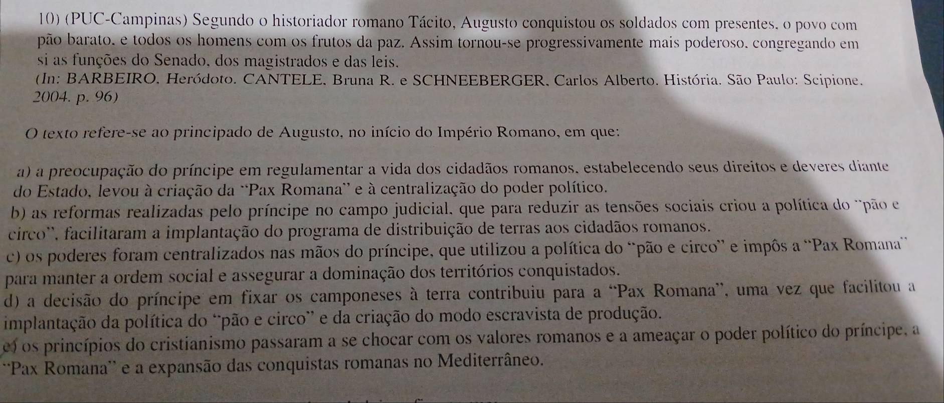 (PUC-Campinas) Segundo o historiador romano Tácito, Augusto conquistou os soldados com presentes, o povo com
pão barato. e todos os homens com os frutos da paz. Assim tornou-se progressivamente mais poderoso. congregando em
si as funções do Senado, dos magistrados e das leis.
(In: BARBEIRO. Heródoto. CANTELE, Bruna R. e SCHNEEBERGER, Carlos Alberto. História. São Paulo: Scipione.
2004. p. 96)
O texto refere-se ao principado de Augusto, no início do Império Romano, em que:
a) a preocupação do príncipe em regulamentar a vida dos cidadãos romanos. estabelecendo seus direitos e deveres diante
do Estado, levou à criação da “Pax Romana' e à centralização do poder político.
b) as reformas realizadas pelo príncipe no campo judicial, que para reduzir as tensões sociais criou a política do 'pão e
circo'', facilitaram a implantação do programa de distribuição de terras aos cidadãos romanos.
c) os poderes foram centralizados nas mãos do príncipe, que utilizou a política do “pão e circo” e impôs a “Pax Romana
para manter a ordem social e assegurar a dominação dos territórios conquistados.
d) a decisão do príncipe em fixar os camponeses à terra contribuiu para a “Pax Romana”, uma vez que facilitou a
implantação da política do “pão e circo” e da criação do modo escravista de produção.
e) os princípios do cristianismo passaram a se chocar com os valores romanos e a ameaçar o poder político do príncipe, a
''Pax Romana'' e a expansão das conquistas romanas no Mediterrâneo.