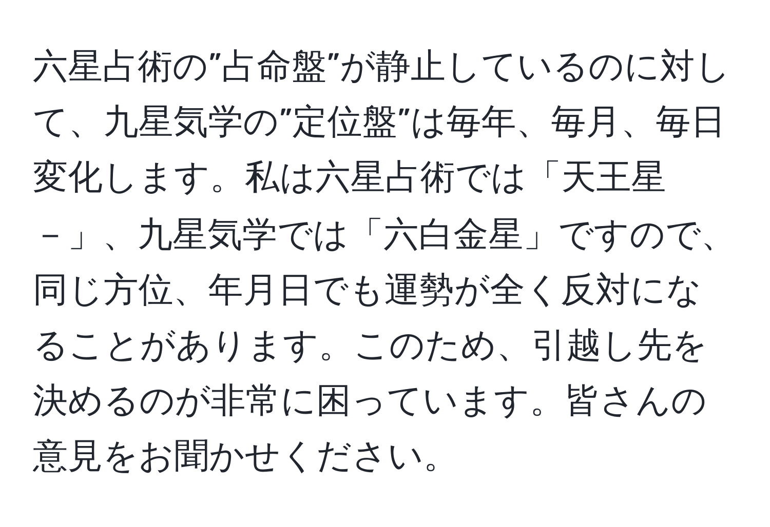 六星占術の”占命盤”が静止しているのに対して、九星気学の”定位盤”は毎年、毎月、毎日変化します。私は六星占術では「天王星－」、九星気学では「六白金星」ですので、同じ方位、年月日でも運勢が全く反対になることがあります。このため、引越し先を決めるのが非常に困っています。皆さんの意見をお聞かせください。