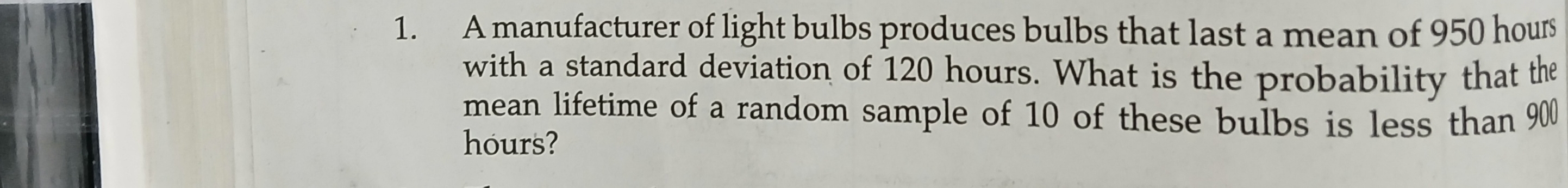 A manufacturer of light bulbs produces bulbs that last a mean of 950 hours
with a standard deviation of 120 hours. What is the probability that the 
mean lifetime of a random sample of 10 of these bulbs is less than 900
hours?