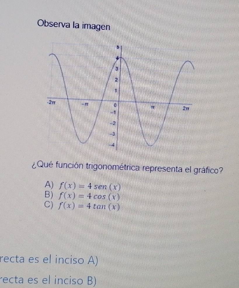 Observa la imagen
¿Qué función trigonométrica representa el gráfico?
A) f(x)=4sen (x)
B) f(x)=4cos (x)
C) f(x)=4tan (x)
recta es el inciso A)
recta es el inciso B)