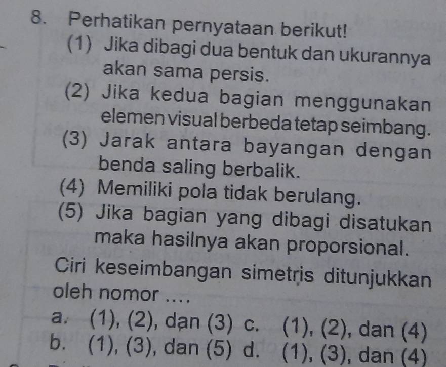 Perhatikan pernyataan berikut!
(1) Jika dibagi dua bentuk dan ukurannya
akan sama persis.
(2) Jika kedua bagian menggunakan
elemen visual berbeda tetap seimbang.
(3) Jarak antara bayangan dengan
benda saling berbalik.
(4) Memiliki pola tidak berulang.
(5) Jika bagian yang dibagi disatukan
maka hasilnya akan proporsional.
Ciri keseimbangan simetris ditunjukkan
oleh nomor ....
a. (1), (2), dạn (3) c. (1), (2), dan (4)
b. (1), (3), dan (5) d. (1), (3), , dan (4)