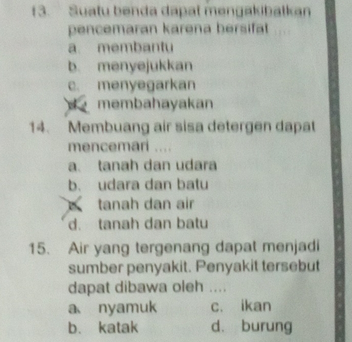 f3. Suatu benda dapat mengakibatkan
pencemaran karena bersifat
a membantu
b. menyejukkan
c. menyegarkan
membahayakan
14. Membuang air sisa detergen dapat
mencemari ....
a. tanah dan udara
b. udara dan batu
tanah dan air
d. tanah dan batu
15. Air yang tergenang dapat menjadi
sumber penyakit. Penyakit tersebut
dapat dibawa oleh ....
a nyamuk c. ikan
b. katak d. burung