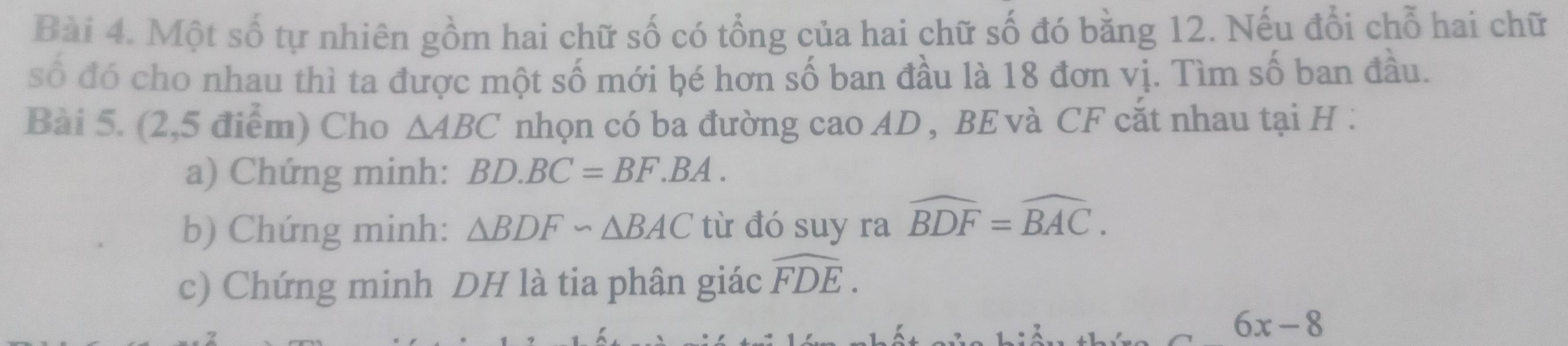 Một số tự nhiên gồm hai chữ số có tổng của hai chữ số đó bằng 12. Nếu đổi chỗ hai chữ 
số đó cho nhau thì ta được một số mới bé hơn số ban đầu là 18 đơn vị. Tìm số ban đầu. 
Bài 5. (2,5 điểm) Cho △ ABC nhọn có ba đường cao AD , BE và CF cắt nhau tại H. 
a) Chứng minh: BD.BC=BF.BA. 
b) Chứng minh: △ BDF∽ △ BAC từ đó suy ra widehat BDF=widehat BAC. 
c) Chứng minh DH là tia phân giác widehat FDE.
6x-8